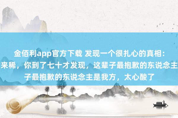 金佰利app官方下载 发现一个很扎心的真相：东说念主生七十古来稀，你到了七十才发现，这辈子最抱歉的东说念主是我方，太心酸了