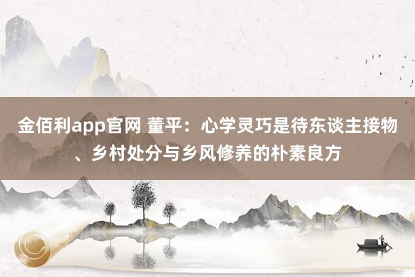 金佰利app官网 董平：心学灵巧是待东谈主接物、乡村处分与乡风修养的朴素良方