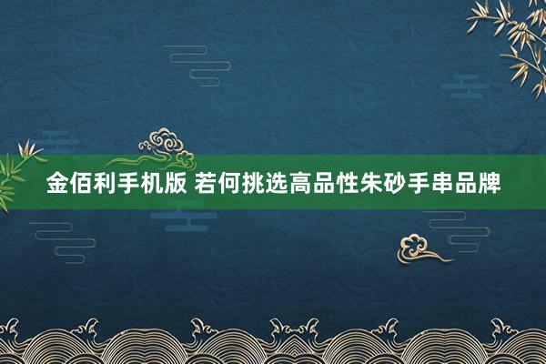 金佰利手机版 若何挑选高品性朱砂手串品牌