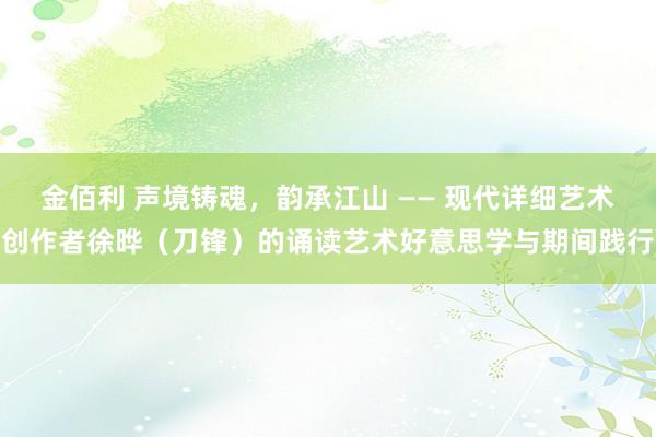 金佰利 声境铸魂，韵承江山 —— 现代详细艺术创作者徐晔（刀锋）的诵读艺术好意思学与期间践行