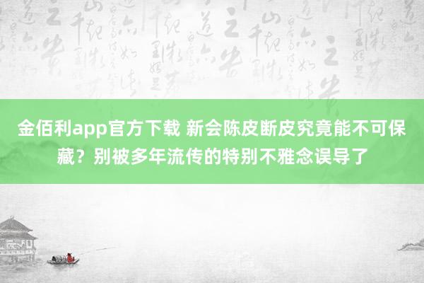 金佰利app官方下载 新会陈皮断皮究竟能不可保藏？别被多年流传的特别不雅念误导了
