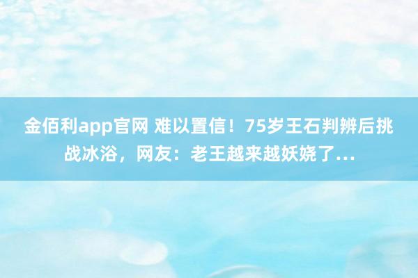 金佰利app官网 难以置信！75岁王石判辨后挑战冰浴，网友：老王越来越妖娆了…