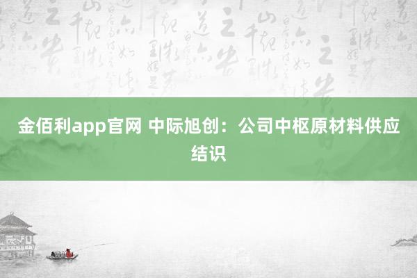 金佰利app官网 中际旭创：公司中枢原材料供应结识