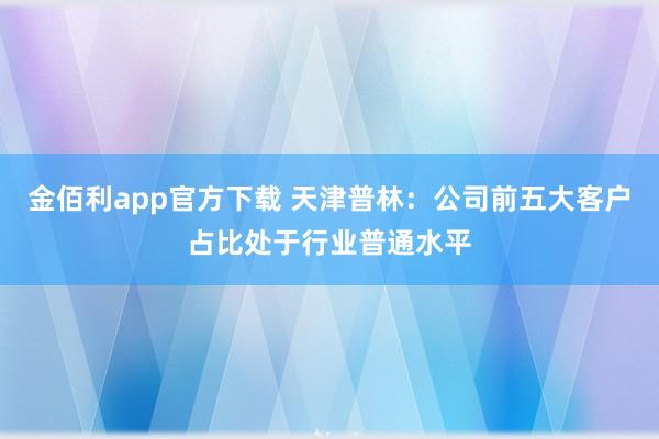 金佰利app官方下载 天津普林：公司前五大客户占比处于行业普通水平