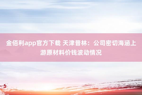 金佰利app官方下载 天津普林：公司密切海涵上游原材料价钱波动情况