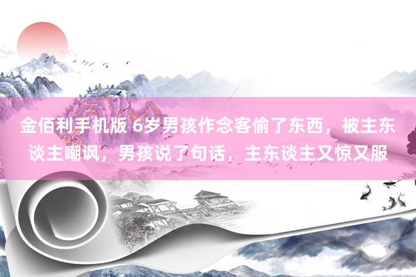 金佰利手机版 6岁男孩作念客偷了东西，被主东谈主嘲讽，男孩说了句话，主东谈主又惊又服