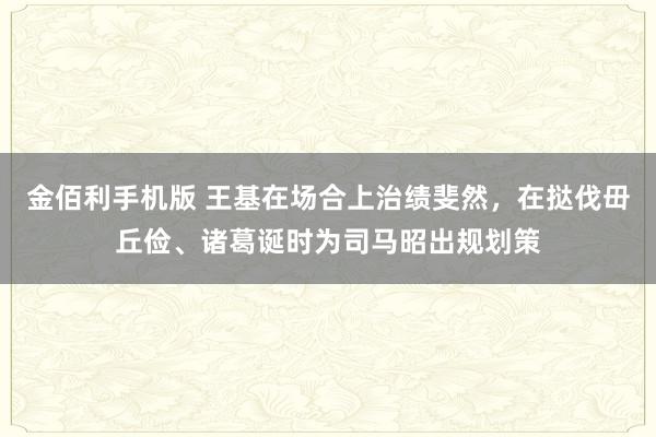金佰利手机版 王基在场合上治绩斐然，在挞伐毌丘俭、诸葛诞时为司马昭出规划策