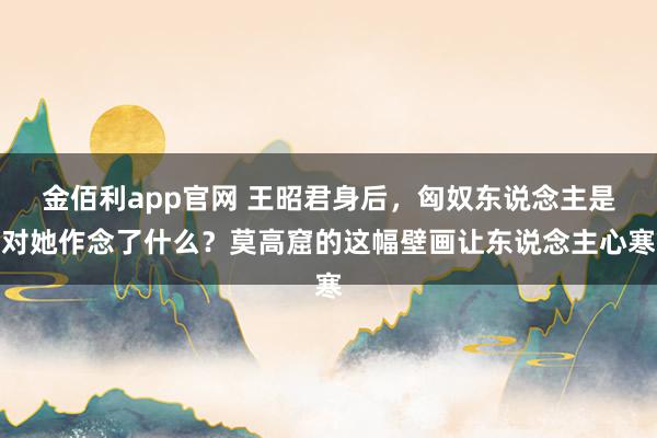 金佰利app官网 王昭君身后，匈奴东说念主是对她作念了什么？莫高窟的这幅壁画让东说念主心寒