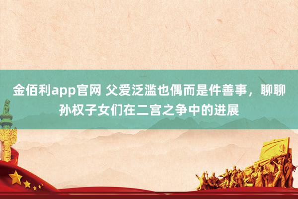 金佰利app官网 父爱泛滥也偶而是件善事，聊聊孙权子女们在二宫之争中的进展