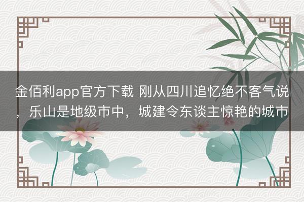 金佰利app官方下载 刚从四川追忆绝不客气说，乐山是地级市中，城建令东谈主惊艳的城市