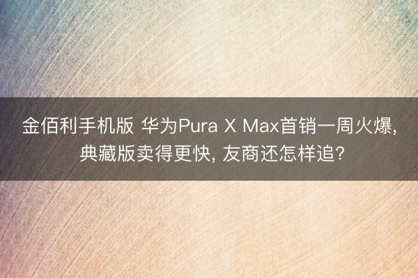 金佰利手机版 华为Pura X Max首销一周火爆， 典藏版卖得更快， 友商还怎样追?