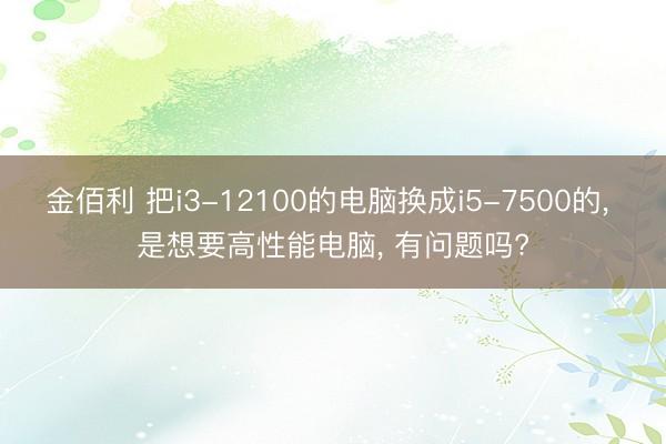 金佰利 把i3-12100的电脑换成i5-7500的， 是想要高性能电脑， 有问题吗?