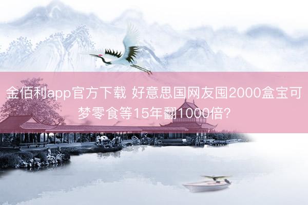 金佰利app官方下载 好意思国网友囤2000盒宝可梦零食等15年翻1000倍？