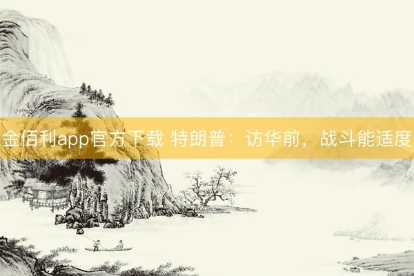 金佰利app官方下载 特朗普：访华前，战斗能适度