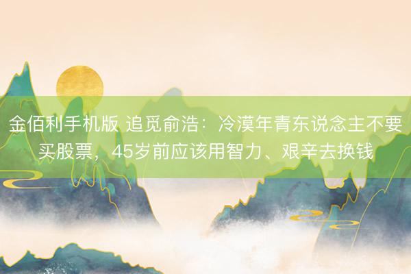 金佰利手机版 追觅俞浩：冷漠年青东说念主不要买股票，45岁前应该用智力、艰辛去换钱