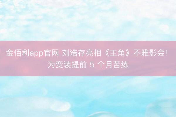 金佰利app官网 刘浩存亮相《主角》不雅影会! 为变装提前 5 个月苦练