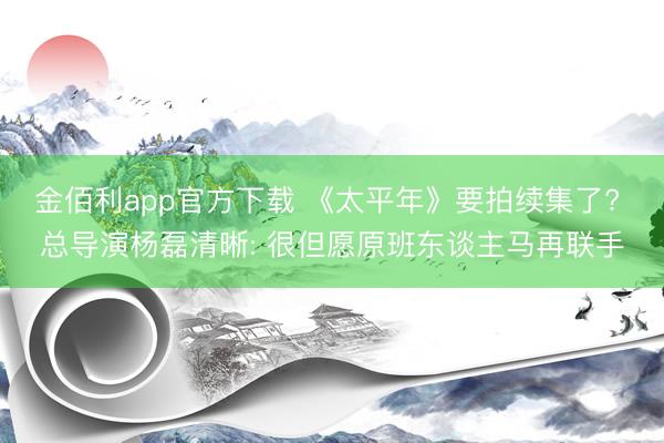 金佰利app官方下载 《太平年》要拍续集了? 总导演杨磊清晰: 很但愿原班东谈主马再联手