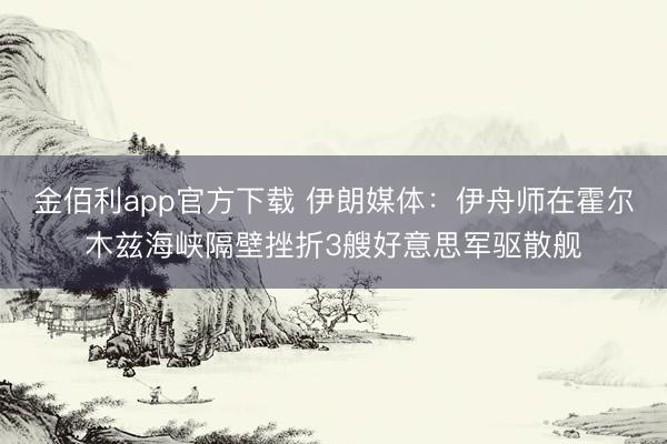 金佰利app官方下载 伊朗媒体：伊舟师在霍尔木兹海峡隔壁挫折3艘好意思军驱散舰