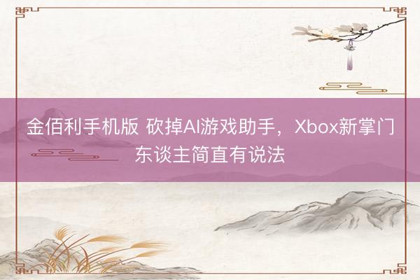 金佰利手机版 砍掉AI游戏助手，Xbox新掌门东谈主简直有说法